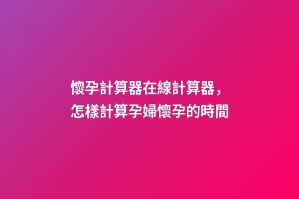 懷孕計算器在線計算器，怎樣計算孕婦懷孕的時間-第1張-觀點-玄機派