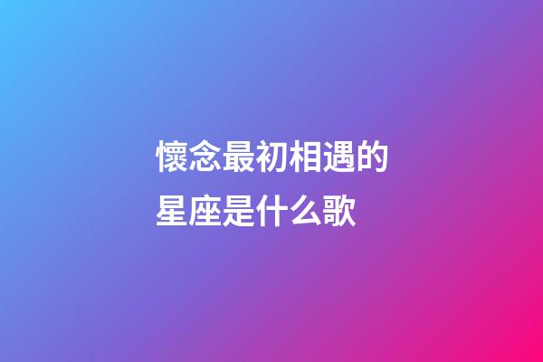 懷念最初相遇的星座是什么歌-第1張-星座運(yùn)勢(shì)-玄機(jī)派