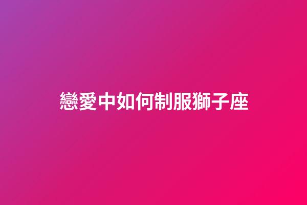 戀愛中如何制服獅子座-第1張-星座運勢-玄機派