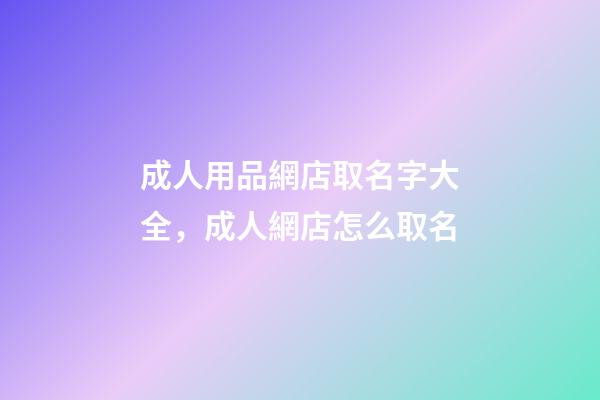 成人用品網店取名字大全，成人網店怎么取名