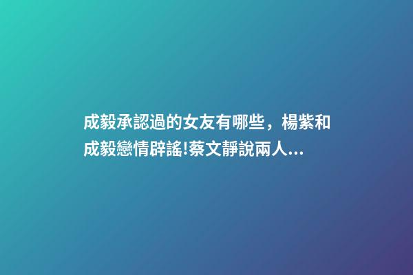 成毅承認過的女友有哪些，楊紫和成毅戀情辟謠!蔡文靜說兩人許久未聯系!成毅沒有女朋友!-第1張-觀點-玄機派