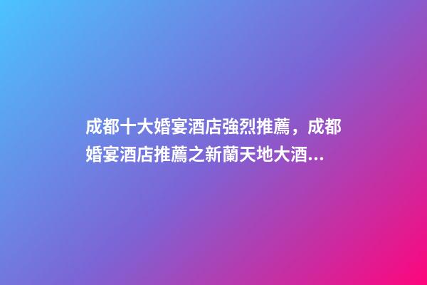 成都十大婚宴酒店強烈推薦，成都婚宴酒店推薦之新蘭天地大酒店