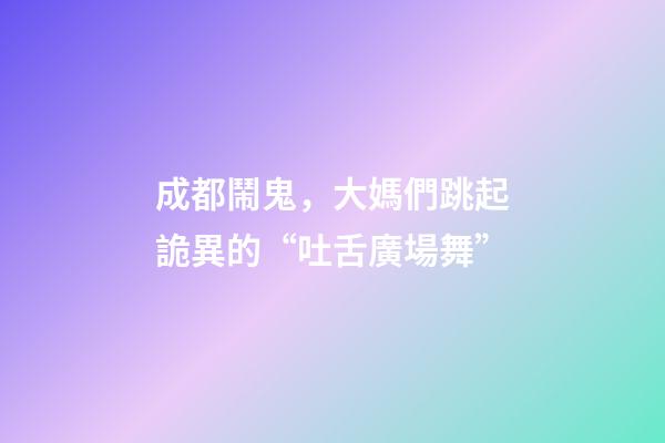成都鬧鬼，大媽們跳起詭異的“吐舌廣場舞”-第1張-觀點-玄機派