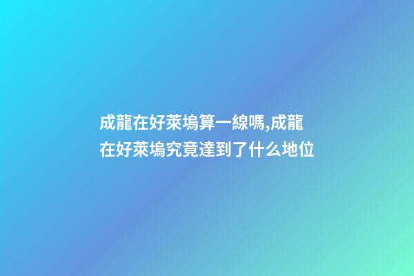 成龍在好萊塢算一線嗎,成龍在好萊塢究竟達到了什么地位-第1張-觀點-玄機派