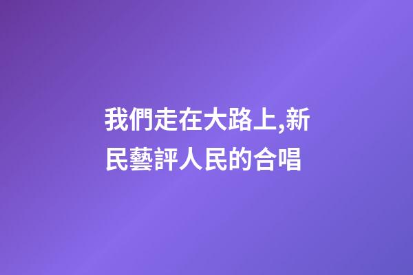 我們走在大路上,新民藝評人民的合唱-第1張-觀點-玄機派