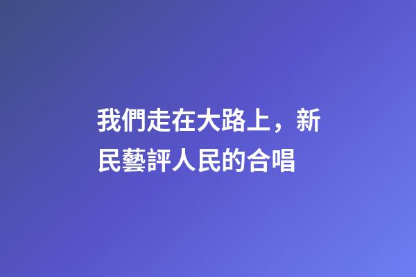 我們走在大路上，新民藝評人民的合唱-第1張-觀點-玄機派