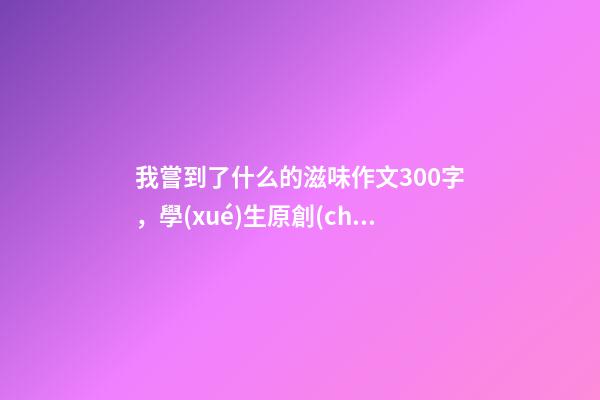 我嘗到了什么的滋味作文300字，學(xué)生原創(chuàng)作文《離家的味道》-第1張-觀點(diǎn)-玄機(jī)派