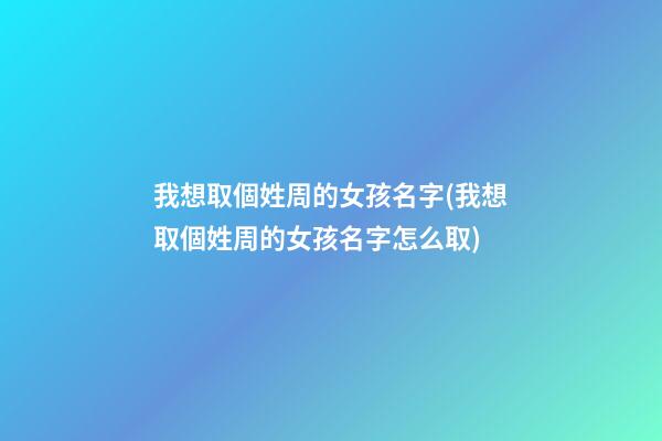 我想取個姓周的女孩名字(我想取個姓周的女孩名字怎么取)