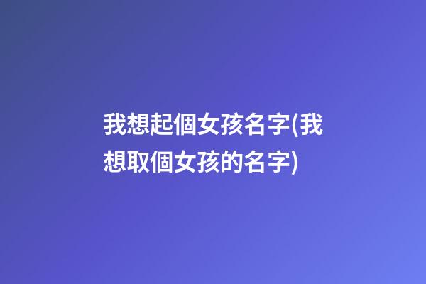 我想起個女孩名字(我想取個女孩的名字)