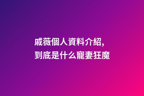 戚薇個人資料介紹,到底是什么寵妻狂魔-第1張-觀點-玄機派