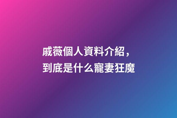 戚薇個人資料介紹，到底是什么寵妻狂魔-第1張-觀點-玄機派