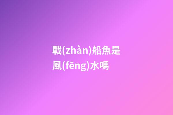 戰(zhàn)船魚是風(fēng)水嗎