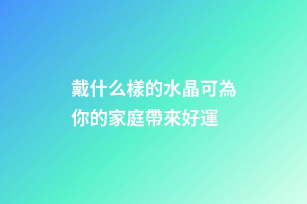 戴什么樣的水晶可為你的家庭帶來好運