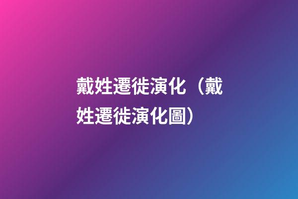 戴姓遷徙演化（戴姓遷徙演化圖）