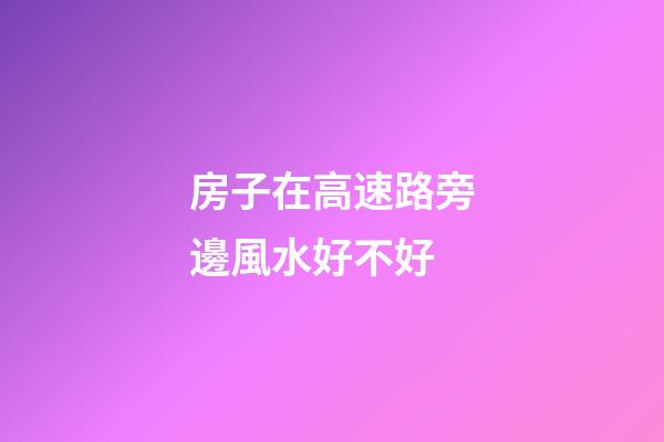 房子在高速路旁邊風水好不好