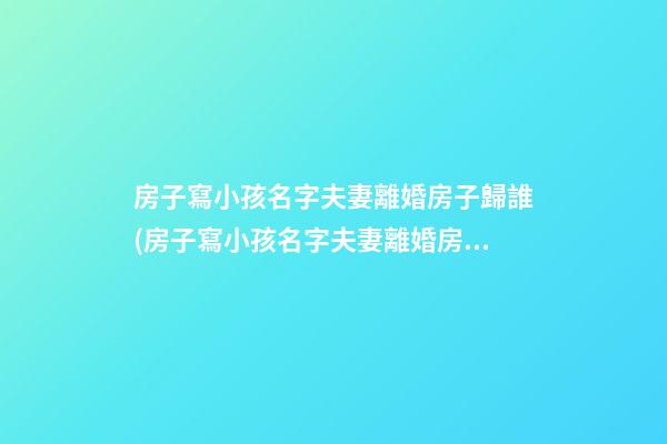 房子寫小孩名字夫妻離婚房子歸誰(房子寫小孩名字夫妻離婚房子歸誰房子還沒有辦房產證)
