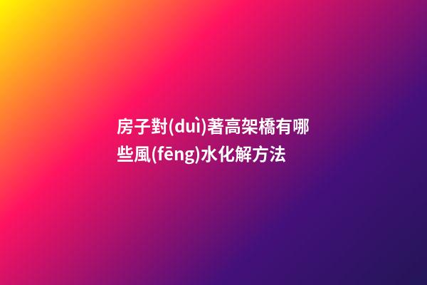 房子對(duì)著高架橋有哪些風(fēng)水化解方法