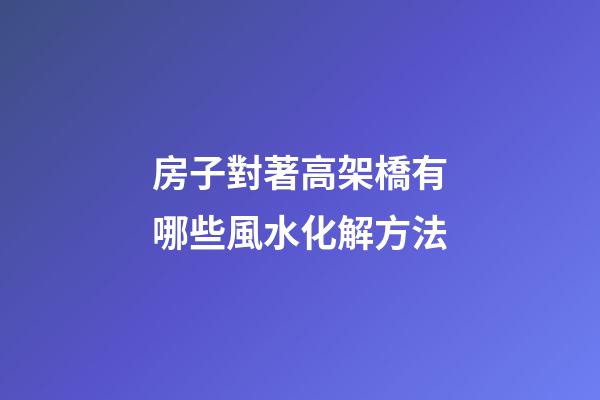 房子對著高架橋有哪些風水化解方法