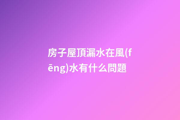 房子屋頂漏水在風(fēng)水有什么問題
