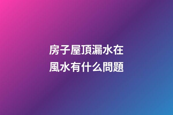 房子屋頂漏水在風水有什么問題