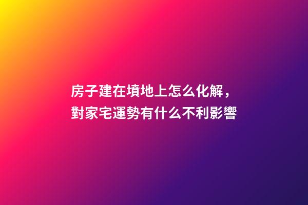 房子建在墳地上怎么化解，對家宅運勢有什么不利影響