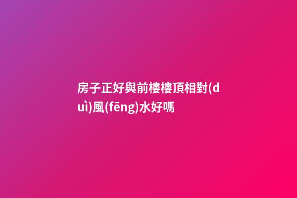 房子正好與前樓樓頂相對(duì)風(fēng)水好嗎