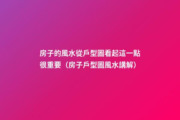 房子的風水從戶型圖看起這一點很重要（房子戶型圖風水講解）