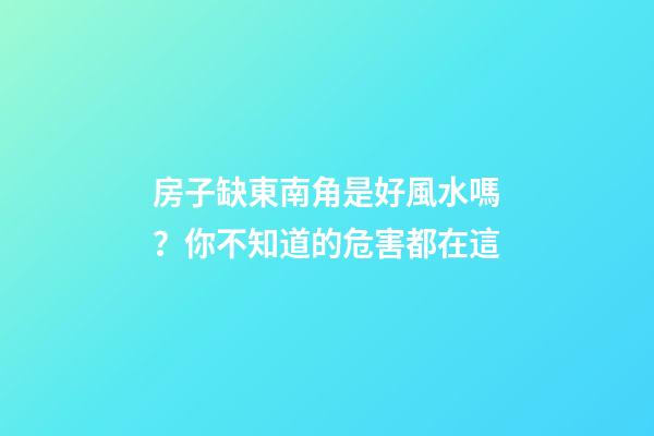 房子缺東南角是好風水嗎？你不知道的危害都在這