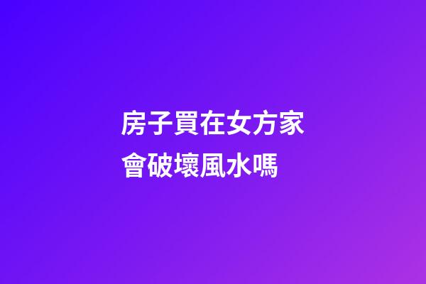 房子買在女方家會破壞風水嗎