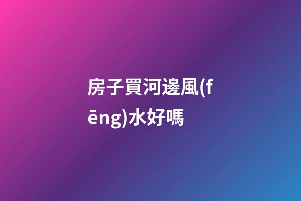 房子買河邊風(fēng)水好嗎