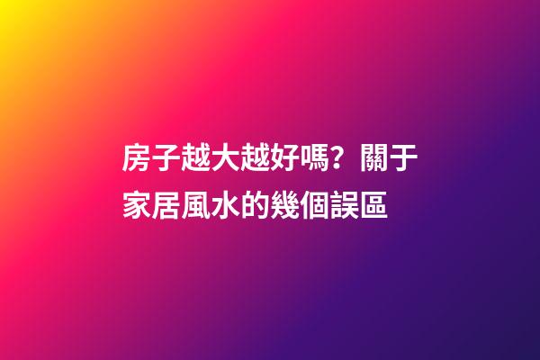 房子越大越好嗎？關于家居風水的幾個誤區