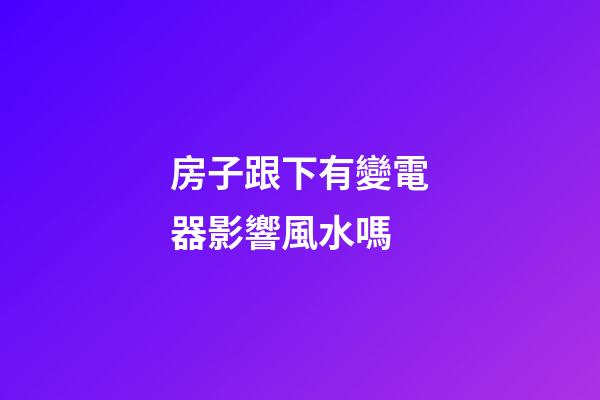 房子跟下有變電器影響風水嗎