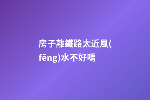 房子離鐵路太近風(fēng)水不好嗎