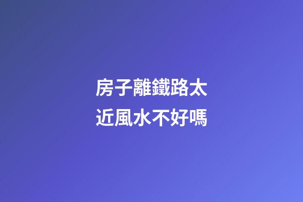 房子離鐵路太近風水不好嗎