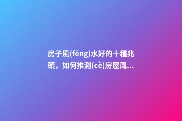 房子風(fēng)水好的十種兆頭，如何推測(cè)房屋風(fēng)水好與壞