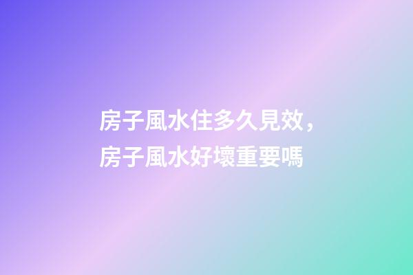 房子風水住多久見效，房子風水好壞重要嗎
