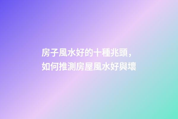 房子風水好的十種兆頭，如何推測房屋風水好與壞