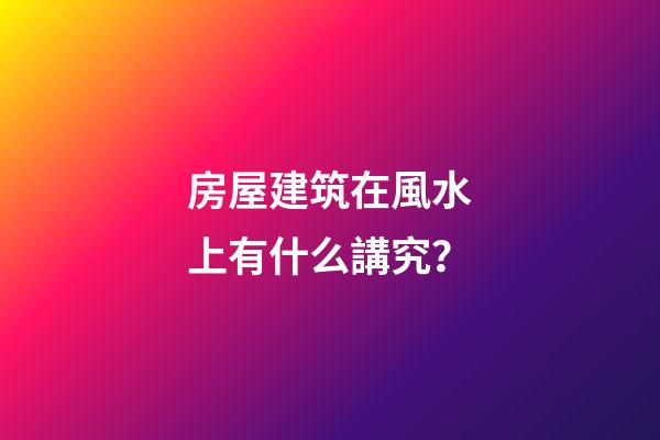 房屋建筑在風水上有什么講究？