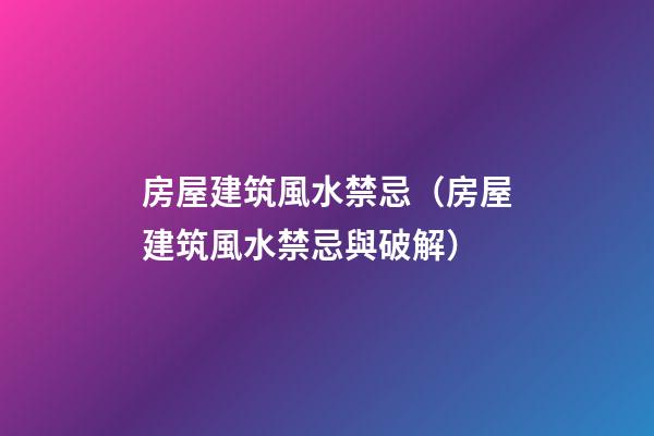 房屋建筑風水禁忌（房屋建筑風水禁忌與破解）