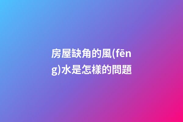 房屋缺角的風(fēng)水是怎樣的問題