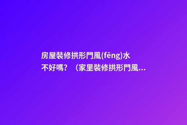 房屋裝修拱形門風(fēng)水不好嗎？（家里裝修拱形門風(fēng)水好不好）