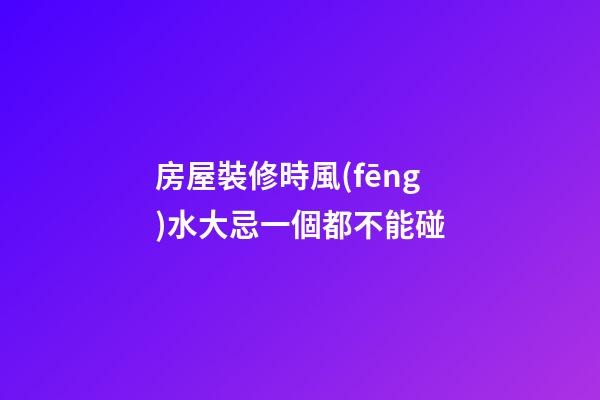 房屋裝修時風(fēng)水大忌一個都不能碰