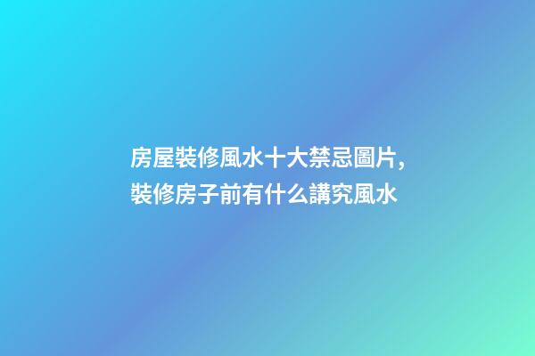 房屋裝修風水十大禁忌圖片,裝修房子前有什么講究風水