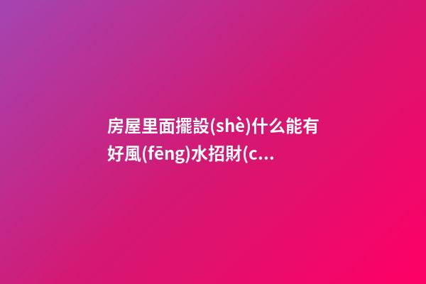 房屋里面擺設(shè)什么能有好風(fēng)水招財(cái)