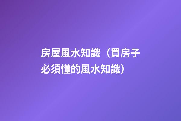 房屋風水知識（買房子必須懂的風水知識）