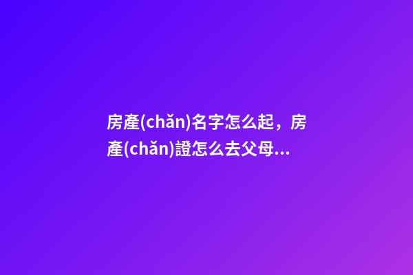 房產(chǎn)名字怎么起，房產(chǎn)證怎么去父母名字-第1張-觀點(diǎn)-玄機(jī)派