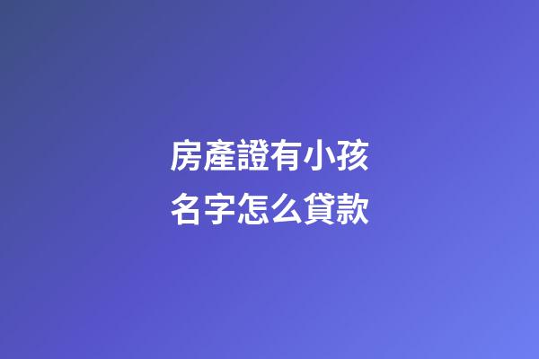 房產證有小孩名字怎么貸款(有小孩名字的房產怎么抵押貸款)
