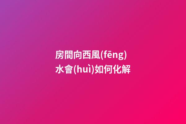 房間向西風(fēng)水會(huì)如何化解