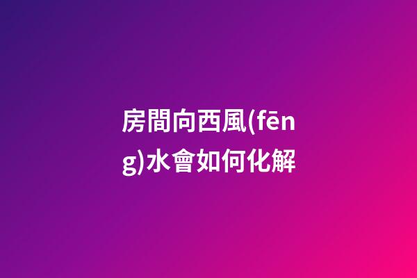 房間向西風(fēng)水會如何化解