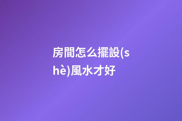 房間怎么擺設(shè)風水才好